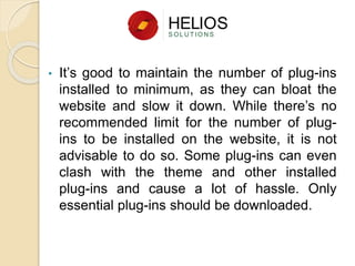 • It’s good to maintain the number of plug-ins
installed to minimum, as they can bloat the
website and slow it down. While there’s no
recommended limit for the number of plug-
ins to be installed on the website, it is not
advisable to do so. Some plug-ins can even
clash with the theme and other installed
plug-ins and cause a lot of hassle. Only
essential plug-ins should be downloaded.
 