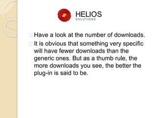 Have a look at the number of downloads.
It is obvious that something very specific
will have fewer downloads than the
generic ones. But as a thumb rule, the
more downloads you see, the better the
plug-in is said to be.
 