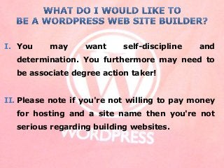 I. You may want self-discipline and
determination. You furthermore may need to
be associate degree action taker!
II. Please note if you're not willing to pay money
for hosting and a site name then you're not
serious regarding building websites.
 
