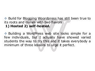  Build for Blogging Woordpress has still been true to
its roots and comes with two flavors
1) Hosted 2) self-hosted.
 Building a WordPress web site looks simple for a
few individuals, but I actually have showed varied
students the way to try this and it takes everybody a
minimum of three lessons to urge it perfect.
 