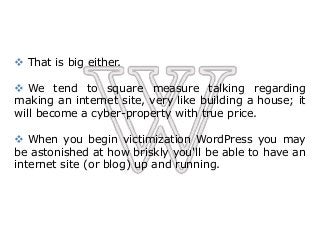  That is big either.
 We tend to square measure talking regarding
making an internet site, very like building a house; it
will become a cyber-property with true price.
 When you begin victimization WordPress you may
be astonished at how briskly you'll be able to have an
internet site (or blog) up and running.
 
