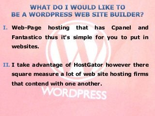 I. Web-Page hosting that has Cpanel and
Fantastico thus it's simple for you to put in
websites.
II. I take advantage of HostGator however there
square measure a lot of web site hosting firms
that contend with one another.
 