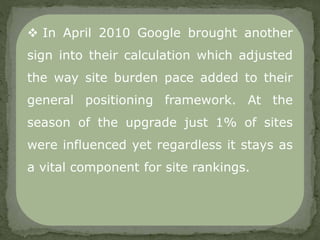  In April 2010 Google brought another
sign into their calculation which adjusted
the way site burden pace added to their
general positioning framework. At the
season of the upgrade just 1% of sites
were influenced yet regardless it stays as
a vital component for site rankings.
 