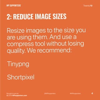 Twenty19
Brought to you by
© 2019 WPsupporters.com
@WPsupporters #WPsupporters 4
2: REDUCE IMAGE SIZES
Resize images to the size you
are using them.And use a
compress tool without losing
quality.We recommend:
Tinypng
Shortpixel
 