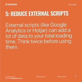 Twenty19
Brought to you by
© 2019 WPsupporters.com
@WPsupporters #WPsupporters 7
5: REDUCE EXTERNAL SCRIPTS
External scripts (like Google
Analytics or Hotjar) can add a
lot of data to your total loading
time.Think twice before using
them.
 