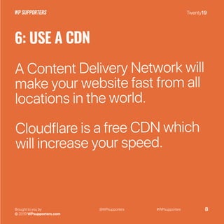 Twenty19
Brought to you by
© 2019 WPsupporters.com
@WPsupporters #WPsupporters 8
6: USE A CDN
A Content Delivery Network will
make your website fast from all
locations in the world.
Cloudflare is a free CDN which
will increase your speed.
 