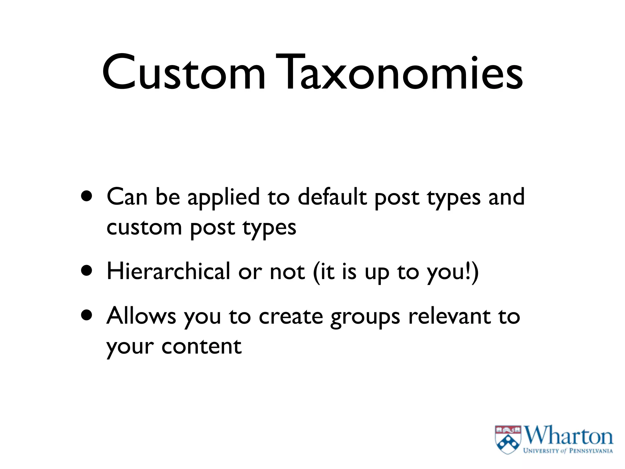Custom Taxonomies

• Can be applied to default post types and
  custom post types
• Hierarchical or not (it is up to you!)
• Allows you to create groups relevant to
  your content
 