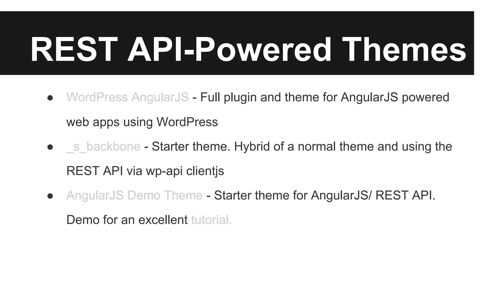 REST API-Powered Themes 
● WordPress AngularJS - Full plugin and theme for AngularJS powered 
web apps using WordPress 
● _s_backbone - Starter theme. Hybrid of a normal theme and using the 
REST API via wp-api clientjs 
● AngularJS Demo Theme - Starter theme for AngularJS/ REST API. 
Demo for an excellent tutorial. 
 