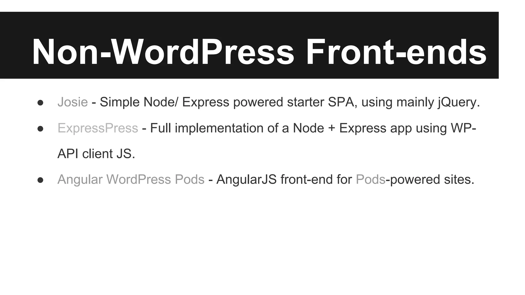Non-WordPress Front-ends 
● Josie - Simple Node/ Express powered starter SPA, using mainly jQuery. 
● ExpressPress - Full implementation of a Node + Express app using WP-API 
client JS. 
● Angular WordPress Pods - AngularJS front-end for Pods-powered sites. 
 