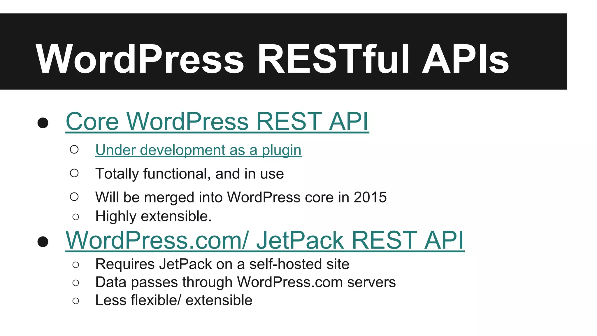 WordPress RESTful APIs 
● Core WordPress REST API 
○ Under development as a plugin 
○ Totally functional, and in use 
○ Will be merged into WordPress core in 2015 
○ Highly extensible. 
● WordPress.com/ JetPack REST API 
○ Requires JetPack on a self-hosted site 
○ Data passes through WordPress.com servers 
○ Less flexible/ extensible 
 