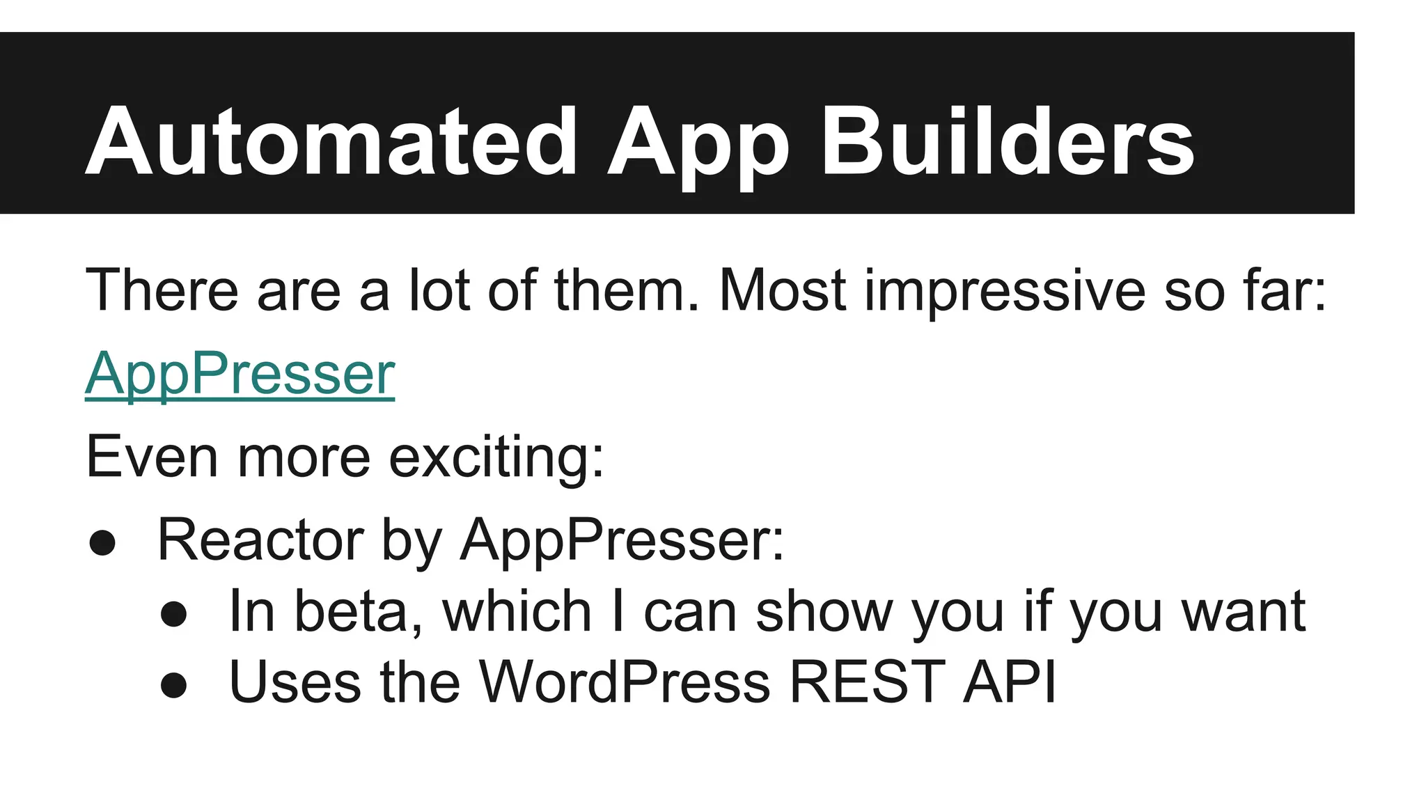 Automated App Builders 
There are a lot of them. Most impressive so far: 
AppPresser 
Even more exciting: 
● Reactor by AppPresser: 
● In beta, which I can show you if you want 
● Uses the WordPress REST API 
 
