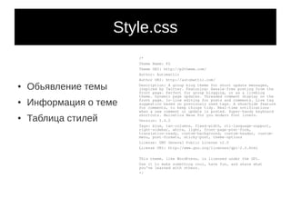 Style.css
                         /*
                         Theme Name: P2
                         Theme URI: http://p2theme.com/
                         Author: Automattic
                         Author URI: http://automattic.com/
●   Обьявление темы      Description: A group blog theme for short update messages,
                         inspired by Twitter. Featuring: Hassle-free posting from the
                         front page. Perfect for group blogging, or as a liveblog
                         theme. Dynamic page updates. Threaded comment display on the
●   Информация о теме    front page. In-line editing for posts and comments. Live tag
                         suggestion based on previously used tags. A show/hide feature
                         for comments, to keep things tidy. Real-time notifications
                         when a new comment or update is posted. Super-handy keyboard

    Таблица стилей
                         shortcuts. Helvetica Neue for you modern font lovers.
●
                         Version: 1.4.2
                         Tags: blue, two-columns, fixed-width, rtl-language-support,
                         right-sidebar, white, light, front-page-post-form,
                         translation-ready, custom-background, custom-header, custom-
                         menu, post-formats, sticky-post, theme-options
                         License: GNU General Public License v2.0
                         License URI: http://www.gnu.org/licenses/gpl-2.0.html

                         This theme, like WordPress, is licensed under the GPL.
                         Use it to make something cool, have fun, and share what
                         you've learned with others.
                         */
 