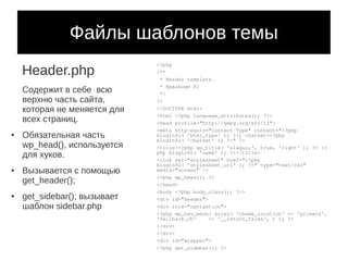 Файлы шаблонов темы
    Header.php
                              <?php
                              /**
                               * Header template.
                               * @package P2
    Содержит в себе всю        */
    верхню часть сайта,       ?>
    которая не меняется для   <!DOCTYPE html>
                              <html <?php language_attributes(); ?>>
    всех страниц.             <head profile="http://gmpg.org/xfn/11">
                              <meta http-equiv="Content-Type" content="<?php
●   Обязательная часть        bloginfo( 'html_type' ); ?>; charset=<?php
                              bloginfo( 'charset' ); ?>" />
    wp_head(), используется   <title><?php wp_title( '&laquo;', true, 'right' ); ?> <?
    для хуков.                php bloginfo( 'name' ); ?></title>
                              <link rel="stylesheet" href="<?php
                              bloginfo( 'stylesheet_url' ); ?>" type="text/css"
●   Вызывается с помощью      media="screen" />
                              <?php wp_head(); ?>
    get_header();             </head>
                              <body <?php body_class(); ?>>
●   get_sidebar(); вызывает   <div id="header">
    шаблон sidebar.php        <div role="navigation">
                              <?php wp_nav_menu( array( 'theme_location' => 'primary',
                              'fallback_cb'     => '__return_false', ) ); ?>
                              </div>
                              </div>
                              <div id="wrapper">
                              <?php get_sidebar(); ?>
 