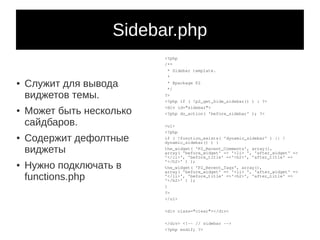 Sidebar.php
                           <?php
                           /**
                            * Sidebar template.
                            *
●   Служит для вывода       * @package P2
                            */
    виджетов темы.         ?>
                           <?php if ( !p2_get_hide_sidebar() ) : ?>

    Может быть несколько
                           <div id="sidebar">
●
                           <?php do_action( 'before_sidebar' ); ?>

    сайдбаров.             <ul>
                           <?php
●   Содержит дефолтные     if ( !function_exists( 'dynamic_sidebar' ) || !
                           dynamic_sidebar() ) {

    виджеты                the_widget( 'P2_Recent_Comments', array(),
                           array( 'before_widget' => '<li> ', 'after_widget' =>
                           '</li>', 'before_title' =>'<h2>', 'after_title' =>
                           '</h2>' ) );
●   Нужно подключать в     the_widget( 'P2_Recent_Tags', array(),
                           array( 'before_widget' => '<li> ', 'after_widget' =>
    functions.php          '</li>', 'before_title' =>'<h2>', 'after_title' =>
                           '</h2>' ) );
                           }
                           ?>
                           </ul>

                           <div class="clear"></div>

                           </div> <!-- // sidebar -->
                           <?php endif; ?>
 