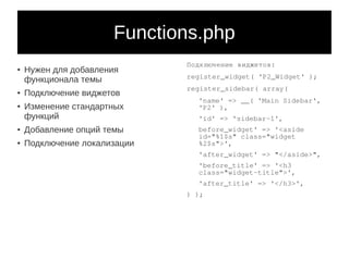 Functions.php
                              Подключение виджетов:
●
    Нужен для добавления
                              register_widget( 'P2_Widget' );
    функционала темы
                              register_sidebar( array(
●   Подключение виджетов
                                'name' => __( 'Main Sidebar',
●
    Изменение стандартных       'P2' ),
    функций                     'id' => 'sidebar-1',
●
    Добавление опций темы       before_widget' => '<aside
                                id="%1$s" class="widget
●   Подключение локализации     %2$s">',
                                'after_widget' => "</aside>",
                                'before_title' => '<h3
                                class="widget-title">',
                                'after_title' => '</h3>',
                              ) );
 
