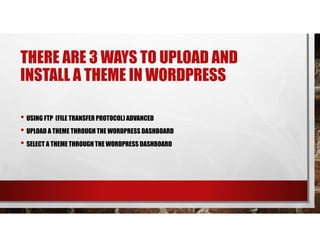 THERE ARE 3 WAYS TO UPLOAD AND
INSTALL A THEME IN WORDPRESS
• USING FTP (FILE TRANSFER PROTOCOL) ADVANCED
• UPLOAD A THEME THROUGH THE WORDPRESS DASHBOARD
• SELECT A THEME THROUGH THE WORDPRESS DASHBOARD
 