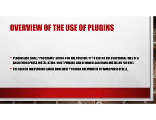 OVERVIEW OF THE USE OF PLUGINS
• PLUGINS ARE SMALL “PROGRAMS” GIVING YOU THE POSSIBILITY TO EXTEND THE FUNCTIONALITIES OF A
BASIC WORDPRESS INSTALLATION. MOST PLUGINS CAN BE DOWNLOADEDAND INSTALLED FOR FREE.
• THE SEARCH FOR PLUGINS CAN BE DONE BEST THROUGH THE WEBSITE OF WORDPRESS ITSELF.
 