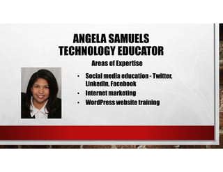 • Social media education - Twitter,
LinkedIn, Facebook
• Internet marketing
• WordPress website training
Areas of Expertise
ANGELA SAMUELS
TECHNOLOGY EDUCATOR
 