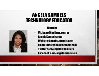 • VisionaryMeetings.com or
• AngelaSamuels.com
• Website: AngelaSamuels.com
• Email: info@AngelaSamuels.com
• Twitter.com/angelamsamuels
• Facebook.com/angelamsamuels
Contact
ANGELA SAMUELS
TECHNOLOGY EDUCATOR
 