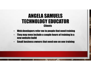 • Web developers refer me to people that need training
• They may even include a couple hours of training in a
new website build
• Small business owners that need one on one training
Clients
ANGELA SAMUELS
TECHNOLOGY EDUCATOR
 