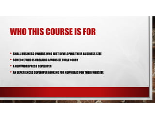 WHO THIS COURSE IS FOR
• SMALL BUSINESS OWNERS WHO JUST DEVELOPING THEIR BUSINESS SITE
• SOMEONE WHO IS CREATING A WEBSITE FOR A HOBBY
• A NEW WORDPRESS DEVELOPER
• AN EXPERIENCED DEVELOPER LOOKING FOR NEW IDEAS FOR THEIR WEBSITE
 