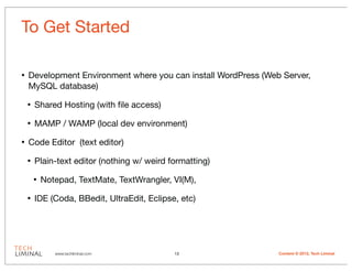 To Get Started

•   Development Environment where you can install WordPress (Web Server,
    MySQL database)

    •   Shared Hosting (with ﬁle access)

    •   MAMP / WAMP (local dev environment)

•   Code Editor (text editor)

    •   Plain-text editor (nothing w/ weird formatting)

        •   Notepad, TextMate, TextWrangler, VI(M),

    •   IDE (Coda, BBedit, UltraEdit, Eclipse, etc)




               www.techliminal.com           13                 Content © 2012, Tech Liminal
 