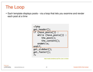 The Loop
•   Each template displays posts - via a loop that lets you examine and render
    each post at a time




                                       http://codex.wordpress.org/The_Loop_in_Action




          www.techliminal.com             21                                           Content © 2012, Tech Liminal
 