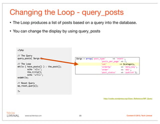 Changing the Loop - query_posts
•   The Loop produces a list of posts based on a query into the database.

•   You can change the display by using query_posts




                                                      http://codex.wordpress.org/Class_Reference/WP_Query




          www.techliminal.com           23                                    Content © 2012, Tech Liminal
 
