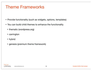 Theme Frameworks

•   Provide functionality (such as widgets, options, templates)

•   You can build child themes to enhance the functionality

    •   thematic (wordpress.org)

    •   carrington

    •   hybrid

    •   genesis (premium theme framework)




             www.techliminal.com          26                      Content © 2012, Tech Liminal
 