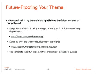 Future-Prooﬁng Your Theme

•   How can I tell if my theme is compatible w/ the latest version of
    WordPress?

    •   Keep track of what’s being changed - are your functions becoming
        deprecated?

        •   http://core.trac.wordpress.org/

    •   Keep up with the theme development standards

        •   http://codex.wordpress.org/Theme_Review

    •   use template tags/functions, rather than direct database queries




               www.techliminal.com            28                      Content © 2012, Tech Liminal
 