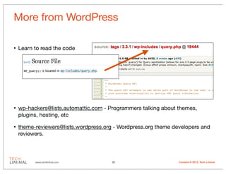 More from WordPress

•   Learn to read the code




•   wp-hackers@lists.automattic.com - Programmers talking about themes,
    plugins, hosting, etc

•   theme-reviewers@lists.wordpress.org - Wordpress.org theme developers and
    reviewers.



          www.techliminal.com          32                       Content © 2012, Tech Liminal
 