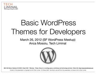 Technology Hotspot & Salon




                Basic WordPress
              Themes for Developers
                               March 26, 2012 (SF WordPress Meetup)
                                    Anca Mosoiu, Tech Liminal




268 14th Street, Oakland, CA 94612 | Open 9:30 -7 Monday - Friday | Drop-in co-working space, workshops and technology services | More info: http://www.techliminal.com
                                                                                          1
            Content in this presentation is Copyright (c) 2012 Tech Liminal. CC-Share-Alike. Feel free to use stuff from this presentation, but leave a link to Tech Liminal
 