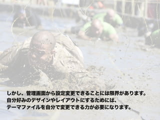 しかし、管理画面から設定変更できることには限界があります。
自分好みのデザインやレイアウトにするためには、
テーマファイルを自分で変更できる力が必要になります。
 