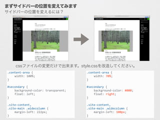 サイドバーの位置を変えるには？
まずサイドバーの位置を変えてみます
.content-­‐area	
  {	
  
	
   width:	
  100%;	
  
}	
  
!
#secondary	
  {	
  
	
   background-­‐color:	
  transparent;	
  
	
   float:	
  left;	
  
}	
  
!
.site-­‐content,	
  
.site-­‐main	
  .widecolumn	
  {	
  
	
   margin-­‐left:	
  222px;	
  
}
.content-­‐area	
  {	
  
	
   width:	
  70%;	
  
}	
  
!
#secondary	
  {	
  
	
   background-­‐color:	
  #000;	
  
	
   float:	
  right;	
  
}	
  
!
.site-­‐content,	
  
.site-­‐main	
  .widecolumn	
  {	
  
	
   margin-­‐left:	
  100px;	
  
}
cssファイルの変更だけで出来ます。style.cssを改造してください。
 
