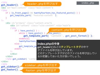 <?php	
  
get_header();	
  ?>	
  
<div	
  id="main-­‐content"	
  class="main-­‐content">	
  
<?php	
  
	
   if	
  (	
  is_front_page()	
  &&	
  twentyfourteen_has_featured_posts()	
  )	
  {	
  
	
   	
   get_template_part(	
  'featured-­‐content'	
  );	
  
	
   }	
  
?>	
  
	
   <div	
  id="primary"	
  class="content-­‐area">	
  
	
   	
   <div	
  id="content"	
  class="site-­‐content"	
  role="main">	
  
	
   	
   <?php	
  
	
   	
   	
   if	
  (	
  have_posts()	
  )	
  :	
  
	
   	
   	
   	
   while	
  (	
  have_posts()	
  )	
  :	
  the_post();	
  
	
   	
   	
   	
   	
   get_template_part(	
  'content',	
  get_post_format()	
  );	
  
	
   	
   	
   	
   endwhile;	
  
	
   	
   	
   	
   twentyfourteen_paging_nav();	
  
	
   	
   	
   else	
  :	
  
	
   	
   	
   	
   get_template_part(	
  'content',	
  'none'	
  );	
  
	
   	
   	
   endif;	
  
	
   	
   ?>	
  
	
   	
   </div>	
  
	
   </div>	
  
	
   <?php	
  get_sidebar(	
  'content'	
  );	
  ?>	
  
</div>	
  
<?php	
  
get_sidebar();	
  
get_footer();	
  
index.phpの中身
get_header()などのテンプレートタグの中で
子ファイルを呼び出しています。
どのテンプレートタグがどのファイルを呼び出してい
るか把握しておいた方が良いでしょう。
header.phpを呼び出す
content.phpを呼び出す
sidebar.phpを呼び出す
footer.phpを呼び出す
index.php
 