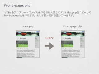 front-­‐page.php
COPY
index.php	
   front-­‐page.php	
  
ゼロからテンプレートファイルを作るのは大変なので、index.phpをコピーして
front-page.phpを作ります。そして部分的に改造していきます。
 