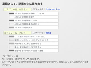 準備として、記事を先に作ります
スラッグ名：information
スラッグ名：blog
お知らせ5 先着100名様にプレゼント
お知らせ4 営業時間変更
お知らせ3 一部報道について
お知らせ2 臨時休業のお知らせ
お知らせ1 新製品入荷
カテゴリー名：お知らせ
ワニに襲われたのに眠りこけていた人
簡易トイレにジェットエンジンをつけた男
火葬の最中本人から電話がかかる
議会、草刈機の代わりに羊を導入
銀行の手数料が嫌で川を渡る→遭難
カテゴリー名：ブログ
「お知らせ」はinformation、「ブログ」はblogというスラッグでカテゴリを作り、
記事を5件ずつ作っておきます。
スラッグとは：カテゴリを区別するための英字文字列です。重複しないように個別の名前を
つけます。
 