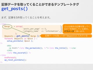 <?php	
  
	
   $args	
   	
  =	
  array(	
  
	
   	
   	
   	
  	
  	
  	
  	
  	
  	
  	
  	
  'posts_per_page'	
  =>	
  5,	
  
	
   	
   	
   	
  	
  	
  	
  	
  	
  	
  	
  	
  'category_name'	
  	
  =>	
  'information',	
  
	
   	
   	
   	
  	
  );	
  
	
   $myposts	
  =	
  get_posts(	
  $args	
  );	
  
	
   foreach(	
  $myposts	
  as	
  $post	
  )	
  :	
  
	
  	
  	
  	
  	
  	
  setup_postdata(	
  $post	
  );	
  
?>	
  
	
  	
  	
  	
  	
  	
  <h3>	
  
	
   	
  	
  	
  	
  <a	
  href="<?php	
  the_permalink();	
  ?>"><?php	
  the_title();	
  ?></a>	
  
	
  	
  	
  	
  	
  	
  </h3>	
  
	
   	
  	
  <?php	
  the_excerpt()	
  ?>	
  
<?php	
  
	
   endforeach;	
  
	
   wp_reset_postdata();	
  
?>
記事データを取ってくることができるテンプレートタグ
get_posts()
記事データを取ってきて$mypostsに入れている
どんな条件の記事を取ってく
るか？を指定している部分。	
  
パラメータと言います。}}
まず、記事を5件取ってくることを考えます。
 