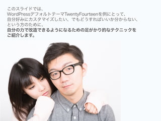このスライドでは、
WordPressデフォルトテーマTwentyFourteenを例にとって、
自分好みにカスタマイズしたい、でもどうすればいいか分からない、
という方のために、
自分の力で改造できるようになるための足がかり的なテクニックを
ご紹介します。
 