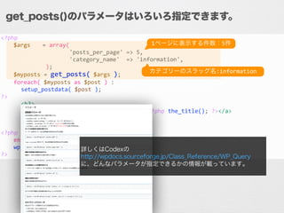 <?php	
  
	
   $args	
   	
  =	
  array(	
  
	
   	
   	
   	
  	
  	
  	
  	
  	
  	
  	
  	
  'posts_per_page'	
  =>	
  5,	
  
	
   	
   	
   	
  	
  	
  	
  	
  	
  	
  	
  	
  'category_name'	
  	
  =>	
  'information',	
  
	
   	
   	
   	
  	
  );	
  
	
   $myposts	
  =	
  get_posts(	
  $args	
  );	
  
	
   foreach(	
  $myposts	
  as	
  $post	
  )	
  :	
  
	
  	
  	
  	
  	
  	
  setup_postdata(	
  $post	
  );	
  
?>	
  
	
  	
  	
  	
  	
  	
  <h3>	
  
	
   	
  	
  	
  	
  <a	
  href="<?php	
  the_permalink();	
  ?>"><?php	
  the_title();	
  ?></a>	
  
	
  	
  	
  	
  	
  	
  </h3>	
  
	
   	
  	
  <?php	
  the_excerpt()	
  ?>	
  
<?php	
  
	
   endforeach;	
  
	
   wp_reset_postdata();	
  
?>
get_posts()のパラメータはいろいろ指定できます。
詳しくはCodexの
http://wpdocs.sourceforge.jp/Class_Reference/WP_Query
に、どんなパラメータが指定できるかの情報が載っています。
1ページに表示する件数：5件
カテゴリーのスラッグ名:information
 