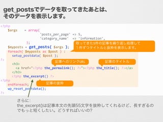 <?php	
  
	
   $args	
   	
  =	
  array(	
  
	
   	
   	
   	
  	
  	
  	
  	
  	
  	
  	
  	
  'posts_per_page'	
  =>	
  5,	
  
	
   	
   	
   	
  	
  	
  	
  	
  	
  	
  	
  	
  'category_name'	
  	
  =>	
  'information',	
  
	
   	
   	
   	
  	
  );	
  
	
   $myposts	
  =	
  get_posts(	
  $args	
  );	
  
	
   foreach(	
  $myposts	
  as	
  $post	
  )	
  :	
  
	
  	
  	
  	
  	
  	
  setup_postdata(	
  $post	
  );	
  
?>	
  
	
  	
  	
  	
  	
  	
  <h3>	
  
	
   	
  	
  	
  	
  <a	
  href="<?php	
  the_permalink();	
  ?>"><?php	
  the_title();	
  ?></a>	
  
	
  	
  	
  	
  	
  	
  </h3>	
  
	
   	
  	
  <?php	
  the_excerpt()	
  ?>	
  
<?php	
  
	
   endforeach;	
  
	
   wp_reset_postdata();	
  
?>
get_postsでデータを取ってきたあとは、
そのデータを表示します。
記事へのリンクURL
取ってきた5件の記事を繰り返し処理して	
  
１件ずつタイトルと抜粋を表示します。
記事のタイトル
記事の抜粋
さらに：
the_excerpt()は記事本文の先頭55文字を抜粋してくれるけど、長すぎるの
でもっと短くしたい。どうすればいいの?
 