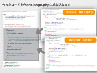 作ったコードをfront-page.phpに組み込みます
<div	
  class="informationarea">	
  
	
  	
  <h2>お知らせ</h2>	
  
	
  	
  <img	
  src="<?php	
  echo	
  get_template_directory_uri();	
  ?>/images/information.jpg"	
  />	
  
	
  	
  <div	
  class="titlelist">	
  
	
  	
  	
  	
  <?php	
  
	
  	
  	
  	
  	
  	
  $args	
   	
  =	
  array(	
  
	
   	
   	
  	
  	
  	
  	
  	
  	
  	
  	
  'posts_per_page'	
  =>	
  5,	
  
	
   	
   	
  	
  	
  	
  	
  	
  	
  	
  	
  'category_name'	
  	
  =>	
  'information',	
  
	
  	
  	
  	
  	
  	
  	
  	
  	
  	
  	
  	
  	
  	
  	
  );	
  
	
  	
  	
  	
  	
  	
  $myposts	
  =	
  get_posts(	
  $args	
  );	
  
	
  	
  	
  	
  	
  	
  foreach(	
  $myposts	
  as	
  $post	
  )	
  :	
  
	
  	
  	
  	
  	
  	
  setup_postdata(	
  $post	
  );	
  
	
  	
  	
  	
  ?>	
  
	
  	
  	
  	
  <h3>	
  
	
  	
  	
  	
  	
  	
  <a	
  href="<?php	
  the_permalink();	
  ?>"><?php	
  the_title();	
  ?></a>	
  
	
  	
  	
  	
  </h3>	
  
	
  	
  	
  	
  <?php	
  the_excerpt()	
  ?>	
  
	
  	
  	
  	
  <?php	
  
	
  	
  	
  	
  	
  	
  endforeach;	
  
	
  	
  	
  	
  	
  	
  wp_reset_postdata();	
  
	
  	
  	
  	
  ?>	
  
	
  	
  </div>	
  
</div>
<div	
  class="recentblogarea">	
  
	
  	
  <h2>最近の投稿</h2>	
  
	
  	
  <div	
  class="titlelist">	
  
	
  	
  	
  	
  <?php	
  
	
  	
  	
  	
  	
  	
  $args	
   	
  =	
  array(	
  
	
   	
   	
  	
  	
  	
  	
  	
  	
  	
  	
  'posts_per_page'	
  =>	
  5,	
  
	
   	
   	
  	
  	
  	
  	
  	
  	
  	
  	
  'category_name'	
  	
  =>	
  'blog',	
  
	
  	
  	
  	
  	
  	
  	
  	
  	
  	
  	
  	
  	
  	
  	
  );	
  
	
  	
  	
  	
  	
  	
  $myposts	
  =	
  get_posts(	
  $args	
  );	
  
	
  	
  	
  	
  	
  	
  foreach(	
  $myposts	
  as	
  $post	
  )	
  :	
  
	
  	
  	
  	
  	
  	
  setup_postdata(	
  $post	
  );	
  
	
  	
  	
  	
  ?>	
  
	
  	
  	
  	
  <h3>	
  
	
  	
  	
  	
  	
  	
  <a	
  href="<?php	
  the_permalink();	
  ?>"><?php	
  the_title();	
  ?></a>	
  
	
  	
  	
  	
  </h3>	
  
	
  	
  	
  	
  <?php	
  the_excerpt()	
  ?>	
  
	
  	
  	
  	
  <?php	
  
	
  	
  	
  	
  	
  	
  endforeach;	
  
	
  	
  	
  	
  	
  	
  wp_reset_postdata();	
  
	
  	
  	
  	
  ?>	
  
	
  	
  </div>	
  
	
  	
  <img	
  src="<?php	
  echo	
  get_template_directory_uri();	
  ?>/images/recentblog.jpg"	
  />	
  
	
  	
  </div>	
  
</div>	
  
「お知らせ」最新５件表示
「最近の投稿」５件表示
 