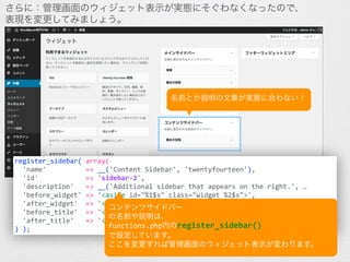 さらに：管理画面のウィジェット表示が実態にそぐわなくなったので、
表現を変更してみましょう。
register_sidebar(	
  array(	
  
	
  	
  'name'	
  	
  	
  	
  	
  	
  	
  	
  	
  	
  =>	
  __('Content	
  Sidebar',	
  'twentyfourteen'),	
  
	
  	
  'id'	
  	
  	
  	
  	
  	
  	
  	
  	
  	
  	
  	
  =>	
  'sidebar-­‐2',	
  
	
  	
  'description'	
  	
  	
  =>	
  __('Additional	
  sidebar	
  that	
  appears	
  on	
  the	
  right.',	
  …	
  
	
  	
  'before_widget'	
  =>	
  '<aside	
  id="%1$s"	
  class="widget	
  %2$s">',	
  
	
  	
  'after_widget'	
  	
  =>	
  '</aside>',	
  
	
  	
  'before_title'	
  	
  =>	
  '<h1	
  class="widget-­‐title">',	
  
	
  	
  'after_title'	
  	
  	
  =>	
  '</h1>',	
  
)	
  );
コンテンツサイドバー	
  
の名前や説明は、	
  
functions.php内のregister_sidebar()	
  
で設定しています。	
  
ここを変更すれば管理画面のウィジェット表示が変わります。
名前とか説明の文章が実態に合わない！
 