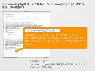 comments.phpをじっくり見ると、"comment_form()"っていう、
それっぽい関数が！
!
!
の部分がコメント記入ブロックを担当している！	
  
試しに確認のため、この部分を削除してブラウザで
表示してみると、コメントフォームが消えるので分か
ります。
となれば、もう
comment_form()の中身を覗いてみるしかない！
このへんの探し方は知識よりも勘や想像力が勝負！
<?php	
  comment_form();	
  ?>
 