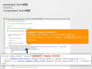 comment_form関数がコメント欄を担当していることは分かりました。
では次に、wp-include/comment-template.php
のcomment_form関数の中に入って、がまん強くソースを見てみます。
<h3	
  id="reply-­‐title"	
  class="comment-­‐reply-­‐title">	
  
	
  	
  <?php	
  comment_form_title(	
  $args['title_reply'],	
  $args['title_reply_to']	
  );	
  ?>	
  	
  
	
  	
  <small><?php	
  cancel_comment_reply_link(	
  $args['cancel_reply_link']	
  );	
  ?></small>	
  
</h3>
comment-­‐reply-­‐title発見！	
  
さきほどブラウザのインスペクタで調べた時には	
  
このクラスの中に「コメントを残す」文字列が表示されていた
のでした。
 