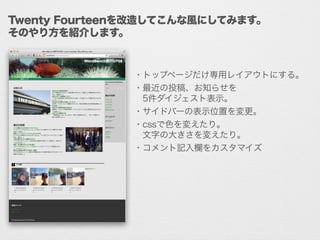 Twenty Fourteenを改造してこんな風にしてみます。
そのやり方を紹介します。
・トップページだけ専用レイアウトにする。
・最近の投稿、お知らせを
 5件ダイジェスト表示。
・サイドバーの表示位置を変更。
・cssで色を変えたり。
 文字の大きさを変えたり。
・コメント記入欄をカスタマイズ
 