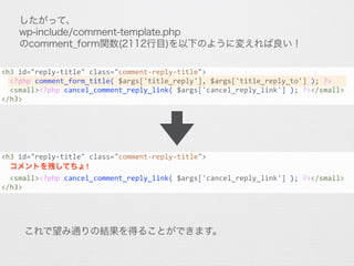 したがって、
wp-include/comment-template.php
のcomment_form関数(2112行目)を以下のように変えれば良い！
<h3	
  id="reply-­‐title"	
  class="comment-­‐reply-­‐title">	
  
	
  	
  <?php	
  comment_form_title(	
  $args['title_reply'],	
  $args['title_reply_to']	
  );	
  ?>	
  	
  
	
  	
  <small><?php	
  cancel_comment_reply_link(	
  $args['cancel_reply_link']	
  );	
  ?></small>	
  
</h3>
<h3	
  id="reply-­‐title"	
  class="comment-­‐reply-­‐title">	
  
	
  	
  コメントを残してちょ!	
  
	
  	
  <small><?php	
  cancel_comment_reply_link(	
  $args['cancel_reply_link']	
  );	
  ?></small>	
  
</h3>
これで望み通りの結果を得ることができます。
 