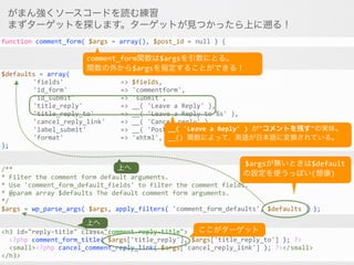 がまん強くソースコードを読む練習
まずターゲットを探します。ターゲットが見つかったら上に遡る！
<h3	
  id="reply-­‐title"	
  class="comment-­‐reply-­‐title">	
  
	
  	
  <?php	
  comment_form_title(	
  $args['title_reply'],	
  $args['title_reply_to']	
  );	
  ?>	
  	
  
	
  	
  <small><?php	
  cancel_comment_reply_link(	
  $args['cancel_reply_link']	
  );	
  ?></small>	
  
</h3>
/**	
  
*	
  Filter	
  the	
  comment	
  form	
  default	
  arguments.	
  
*	
  Use	
  'comment_form_default_fields'	
  to	
  filter	
  the	
  comment	
  fields.	
  
*	
  @param	
  array	
  $defaults	
  The	
  default	
  comment	
  form	
  arguments.	
  
*/	
  
$args	
  =	
  wp_parse_args(	
  $args,	
  apply_filters(	
  'comment_form_defaults',	
  $defaults	
  )	
  );
$defaults	
  =	
  array(	
  
	
   	
   'fields'	
  	
  	
  	
  	
  	
  	
  	
  	
  	
  	
  	
  	
  	
  	
  =>	
  $fields,	
  
	
   	
   'id_form'	
  	
  	
  	
  	
  	
  	
  	
  	
  	
  	
  	
  	
  	
  =>	
  'commentform',	
  
	
   	
   'id_submit'	
  	
  	
  	
  	
  	
  	
  	
  	
  	
  	
  	
  =>	
  'submit',	
  
	
   	
   'title_reply'	
  	
  	
  	
  	
  	
  	
  	
  	
  	
  =>	
  __(	
  'Leave	
  a	
  Reply'	
  ),	
  
	
   	
   'title_reply_to'	
  	
  	
  	
  	
  	
  	
  =>	
  __(	
  'Leave	
  a	
  Reply	
  to	
  %s'	
  ),	
  
	
   	
   'cancel_reply_link'	
  	
  	
  	
  =>	
  __(	
  'Cancel	
  reply'	
  ),	
  
	
   	
   'label_submit'	
  	
  	
  	
  	
  	
  	
  	
  	
  =>	
  __(	
  'Post	
  Comment'	
  ),	
  
	
   	
   'format'	
  	
  	
  	
  	
  	
  	
  	
  	
  	
  	
  	
  	
  	
  	
  =>	
  'xhtml',	
  
);
function	
  comment_form(	
  $args	
  =	
  array(),	
  $post_id	
  =	
  null	
  )	
  {
__(	
  'Leave	
  a	
  Reply'	
  )	
  が"コメントを残す"の実体。	
  
__()	
  関数によって、英語が日本語に変換されている。
comment_form関数は$argsを引数にとる。	
  
関数の外から$argsを指定することができる！
ここがターゲット
上へ
$argsが無いときは$default
の設定を使うっぽい(想像)
上へ
 