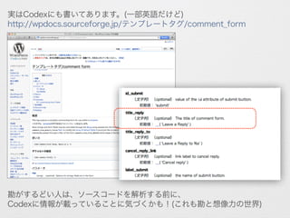 実はCodexにも書いてあります。(一部英語だけど)
http://wpdocs.sourceforge.jp/テンプレートタグ/comment_form
勘がするどい人は、ソースコードを解析する前に、
Codexに情報が載っていることに気づくかも！(これも勘と想像力の世界)
 