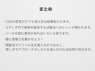 まとめ
・CSSの変更だけでも見た目は結構変わります。
・エディタ内で検索を駆使すれば解決へのヒントが導かれます。
・ソースを読む勇気があればいろいろ ります。
・勘と想像力を働かせよう！
・関数名やファイル名を覚えるのではなく、
 探し方やアプローチのしかたを身に付ければ応用が効きます。
 